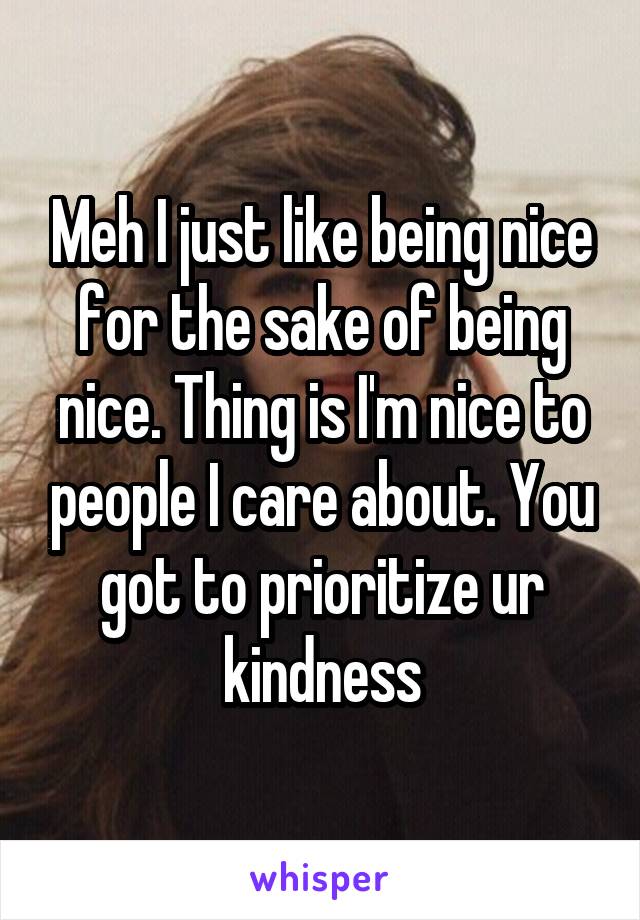 Meh I just like being nice for the sake of being nice. Thing is I'm nice to people I care about. You got to prioritize ur kindness