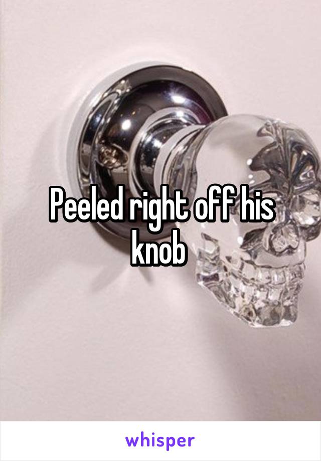 Peeled right off his knob 
