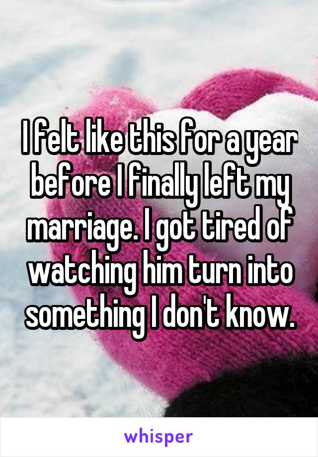 I felt like this for a year before I finally left my marriage. I got tired of watching him turn into something I don't know.