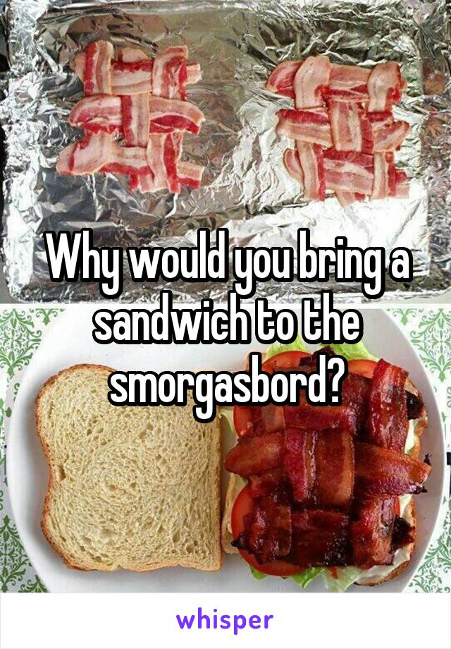 Why would you bring a sandwich to the smorgasbord?