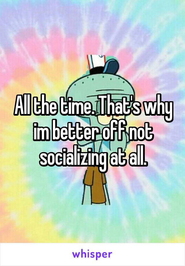 All the time. That's why im better off not socializing at all.