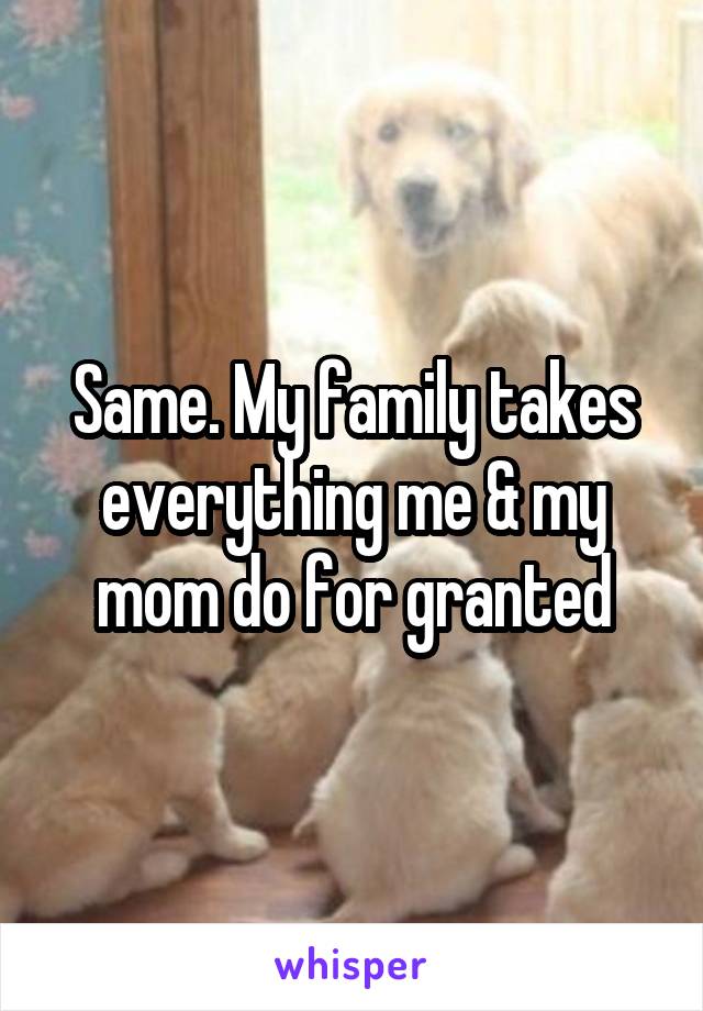 Same. My family takes everything me & my mom do for granted