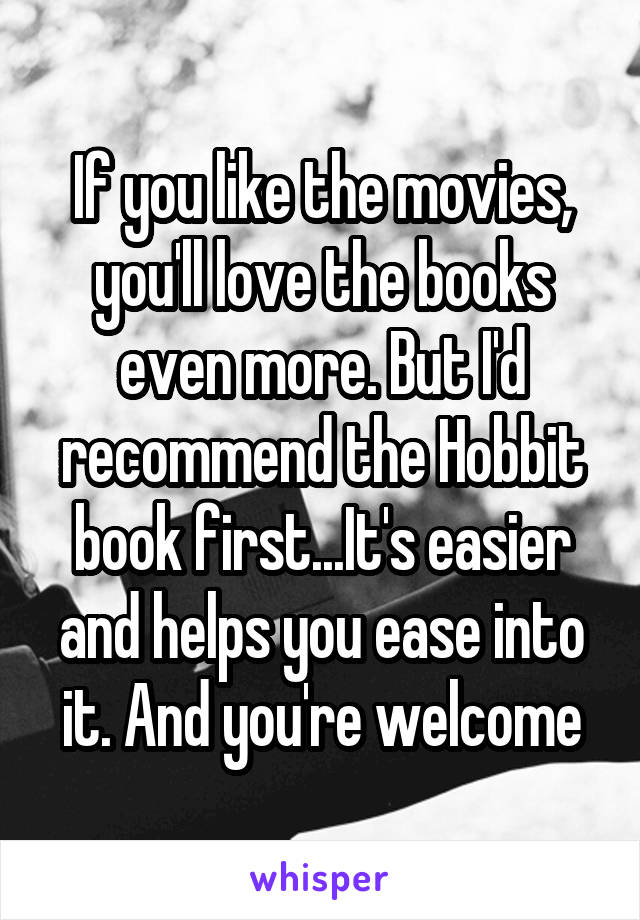 If you like the movies, you'll love the books even more. But I'd recommend the Hobbit book first...It's easier and helps you ease into it. And you're welcome