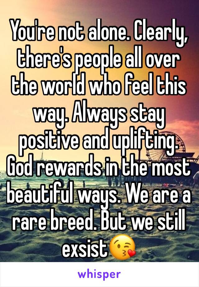 You're not alone. Clearly, there's people all over the world who feel this way. Always stay positive and uplifting. God rewards in the most beautiful ways. We are a rare breed. But we still exsist😘