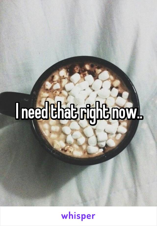 I need that right now..