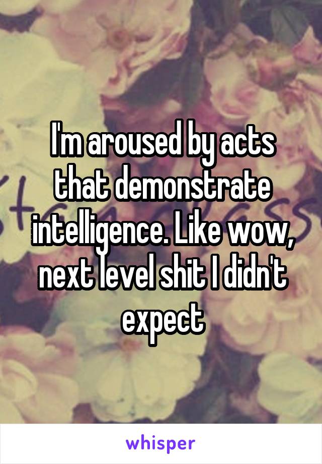 I'm aroused by acts that demonstrate intelligence. Like wow, next level shit I didn't expect