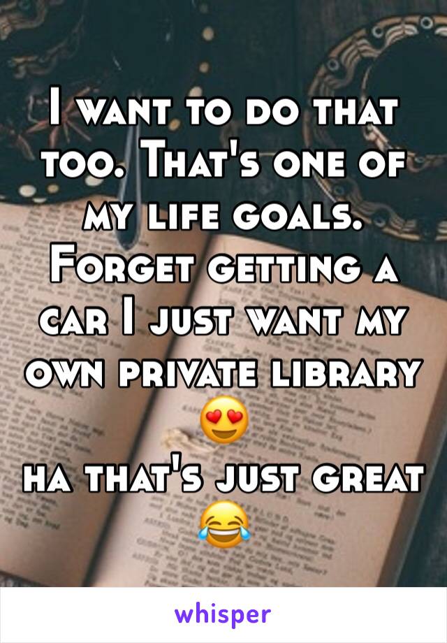 I want to do that too. That's one of my life goals. Forget getting a car I just want my own private library 😍 
ha that's just great 😂