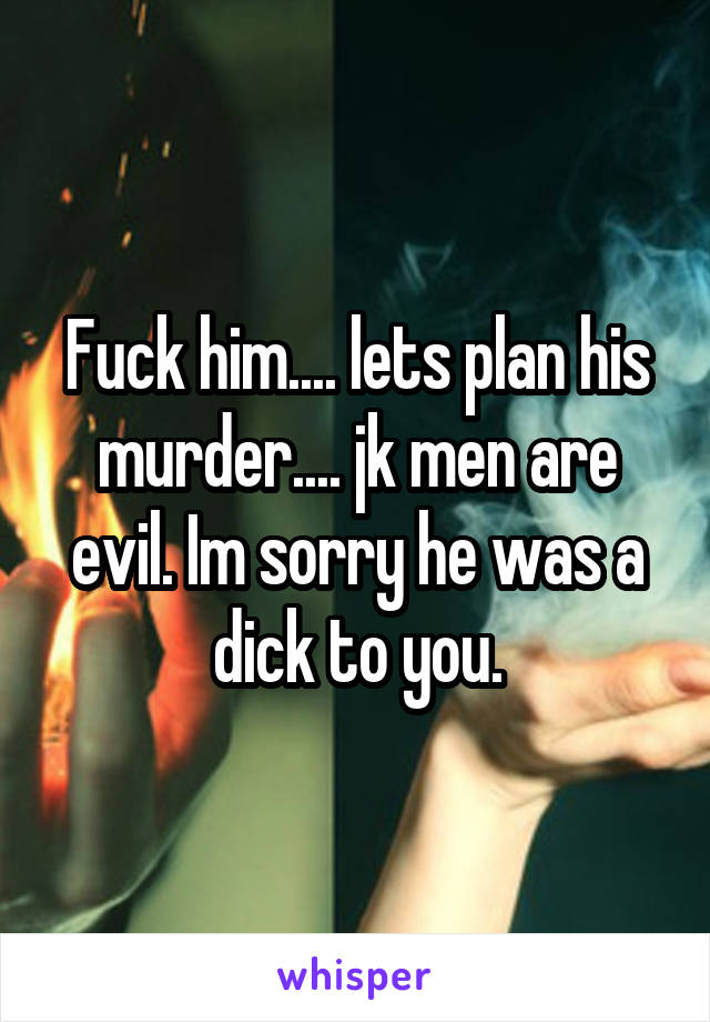 Fuck him.... lets plan his murder.... jk men are evil. Im sorry he was a dick to you.