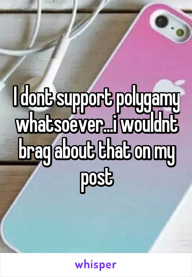I dont support polygamy whatsoever...i wouldnt brag about that on my post