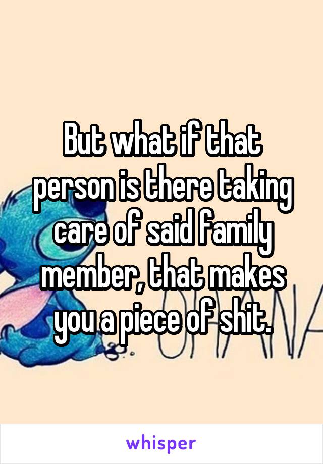 But what if that person is there taking care of said family member, that makes you a piece of shit.