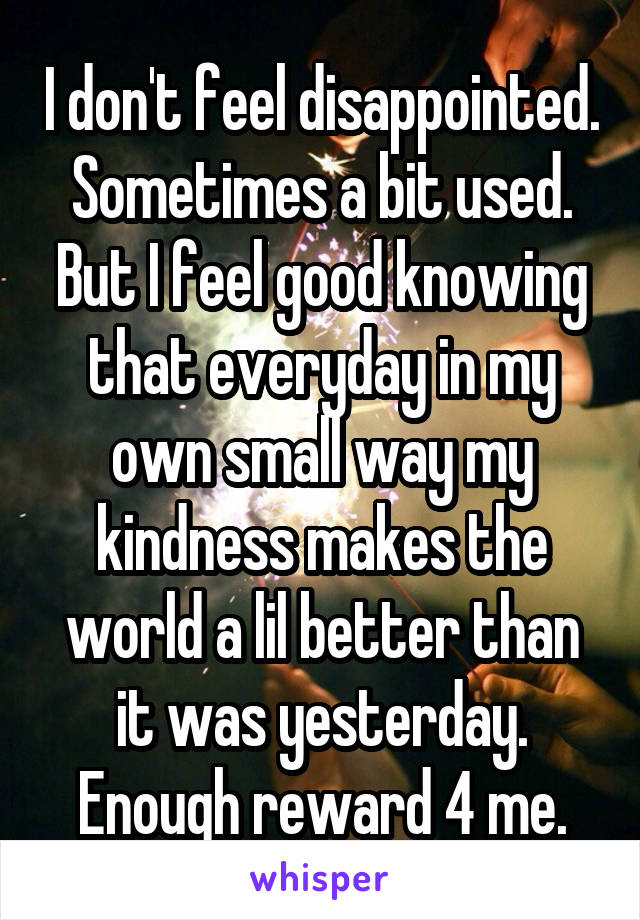 I don't feel disappointed.  Sometimes a bit used.  But I feel good knowing that everyday in my own small way my kindness makes the world a lil better than it was yesterday. Enough reward 4 me.