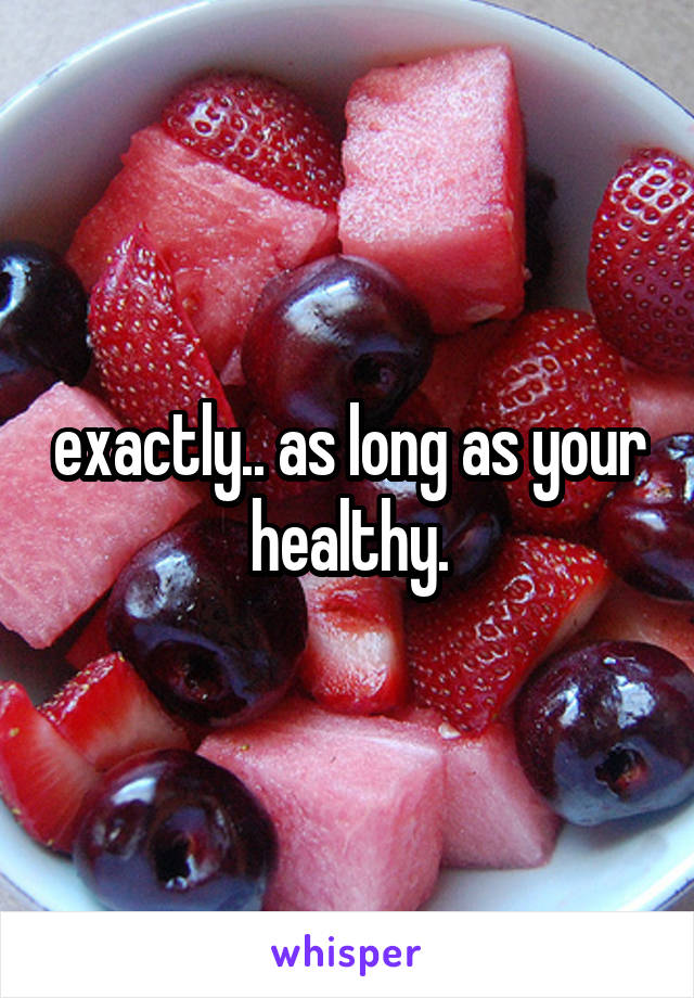 exactly.. as long as your healthy.