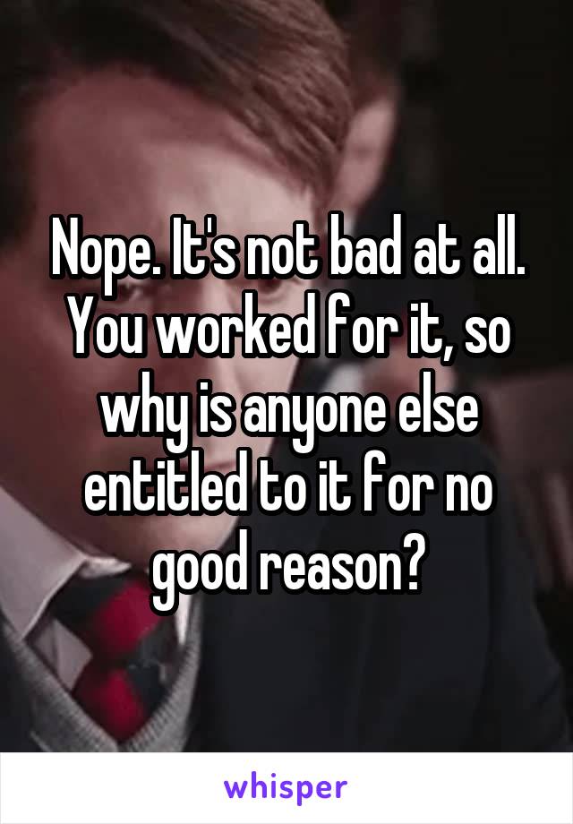 Nope. It's not bad at all. You worked for it, so why is anyone else entitled to it for no good reason?
