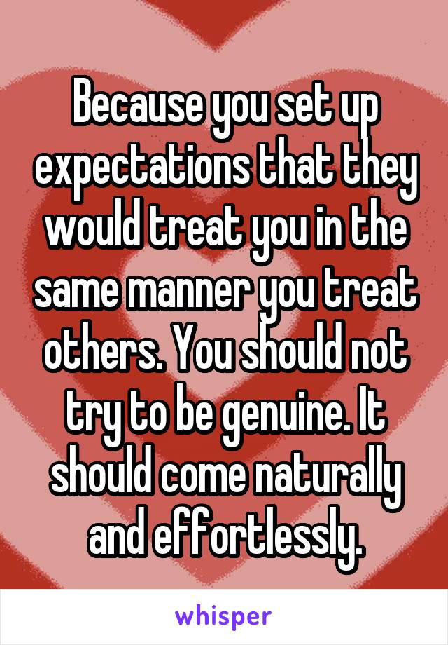 Because you set up expectations that they would treat you in the same manner you treat others. You should not try to be genuine. It should come naturally and effortlessly.