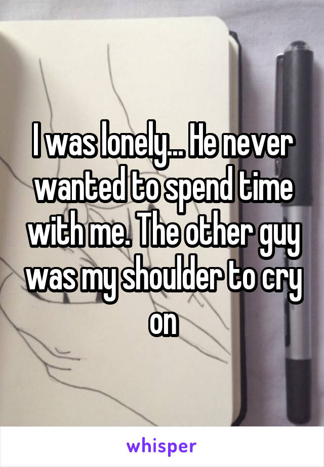 I was lonely... He never wanted to spend time with me. The other guy was my shoulder to cry on