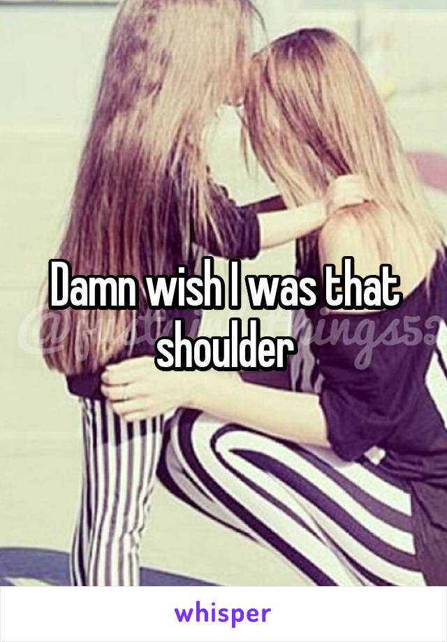 Damn wish I was that shoulder