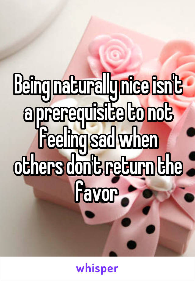 Being naturally nice isn't a prerequisite to not feeling sad when others don't return the favor 