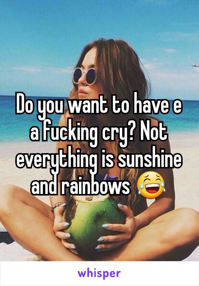 Do you want to have e a fucking cry? Not everything is sunshine and rainbows 😂