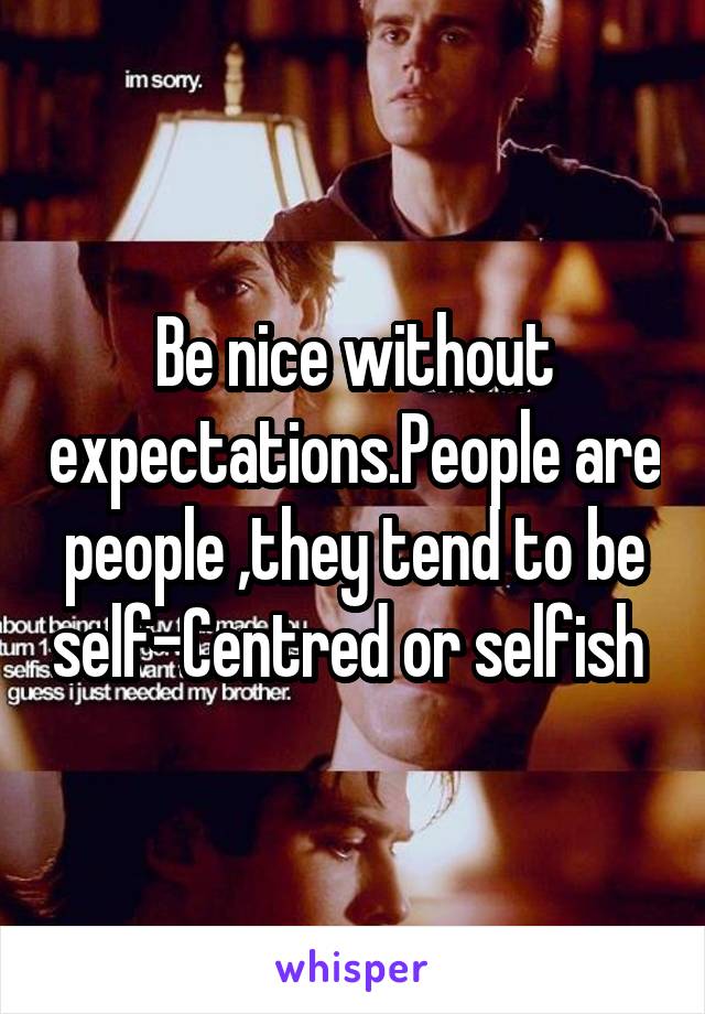 Be nice without expectations.People are people ,they tend to be self-Centred or selfish 