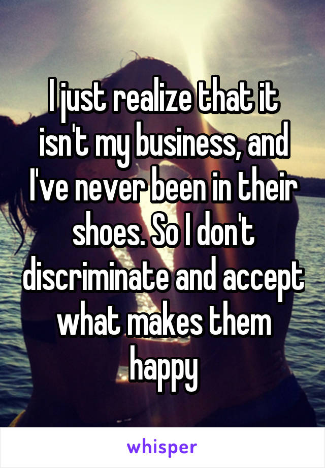 I just realize that it isn't my business, and I've never been in their shoes. So I don't discriminate and accept what makes them happy