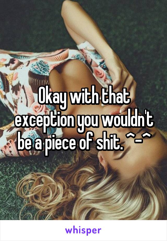 Okay with that exception you wouldn't be a piece of shit. ^-^