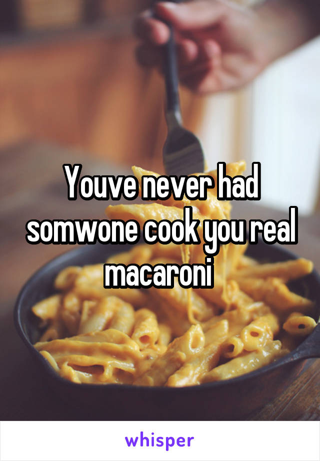 Youve never had somwone cook you real macaroni 