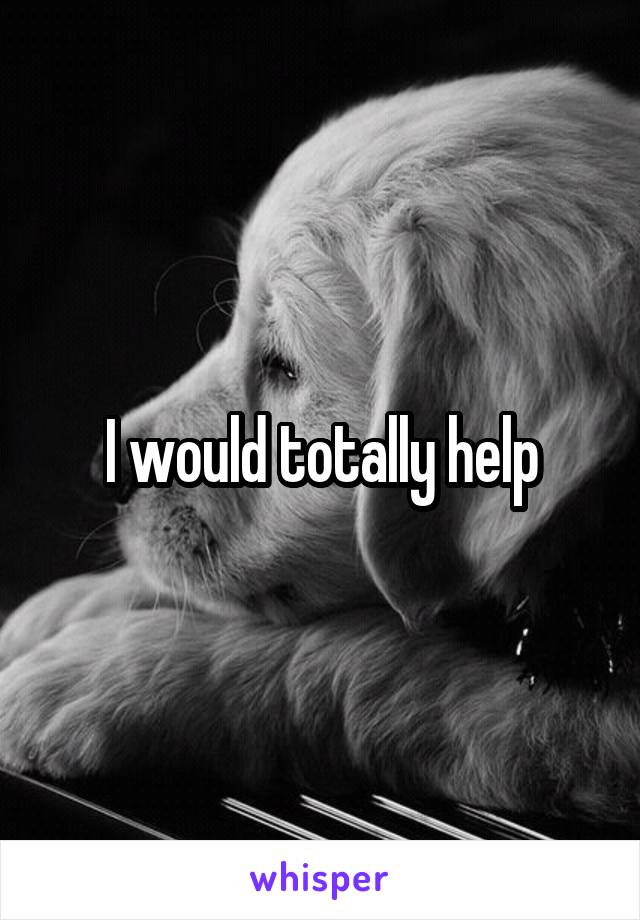 I would totally help
