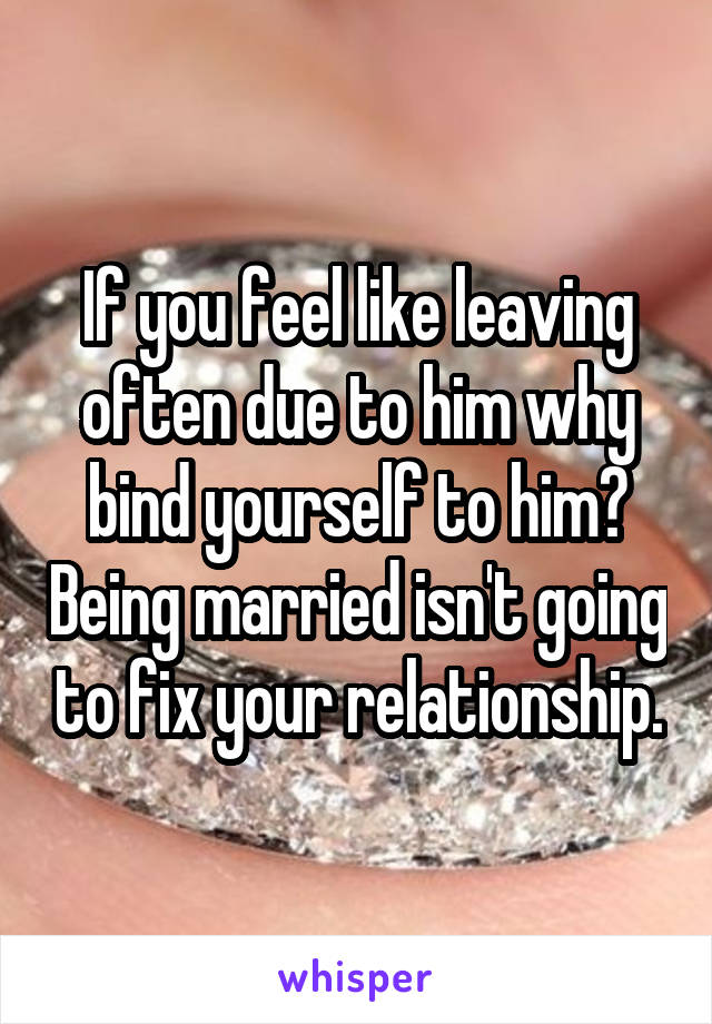 If you feel like leaving often due to him why bind yourself to him? Being married isn't going to fix your relationship.