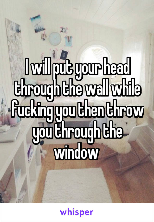 I will put your head through the wall while fucking you then throw you through the window 
