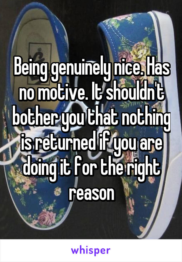 Being genuinely nice. Has no motive. It shouldn't bother you that nothing is returned if you are doing it for the right reason