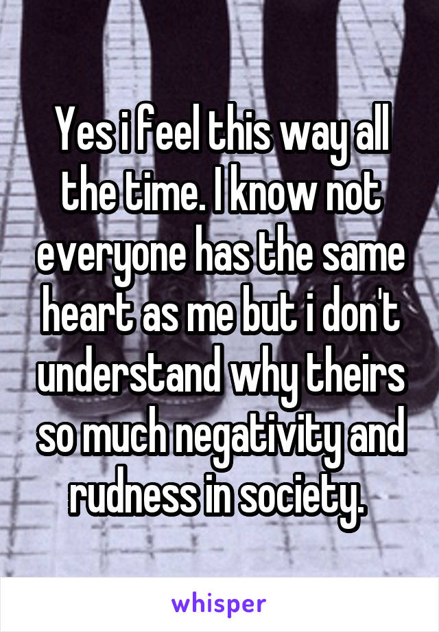 Yes i feel this way all the time. I know not everyone has the same heart as me but i don't understand why theirs so much negativity and rudness in society. 