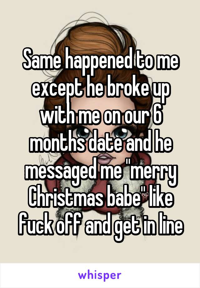 Same happened to me except he broke up with me on our 6 months date and he messaged me "merry Christmas babe" like fuck off and get in line
