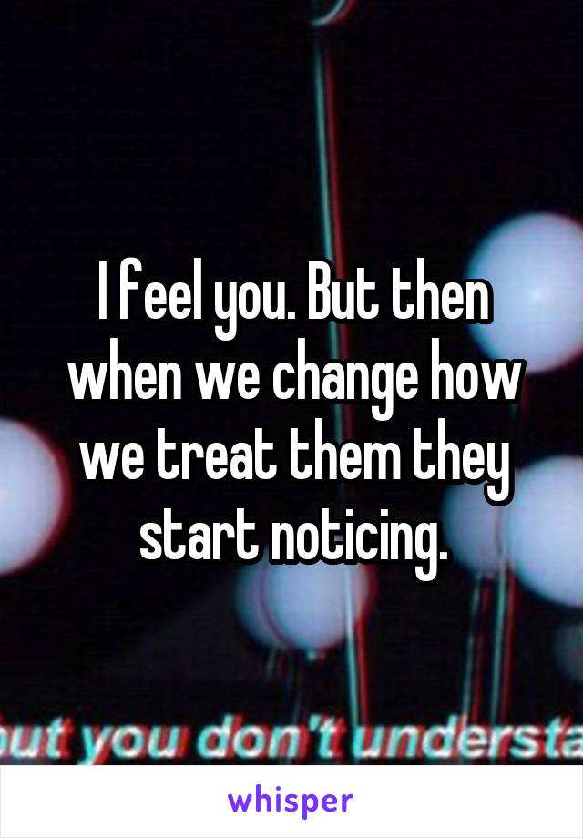 I feel you. But then when we change how we treat them they start noticing.