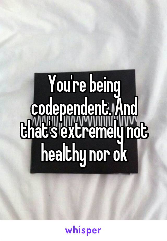 You're being codependent. And that's extremely not healthy nor ok