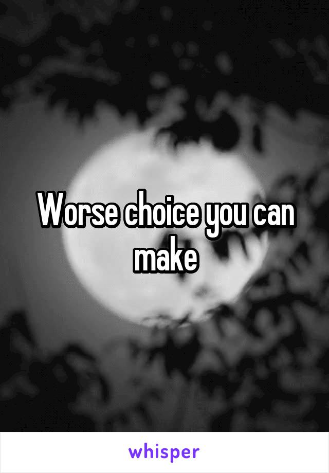 Worse choice you can make