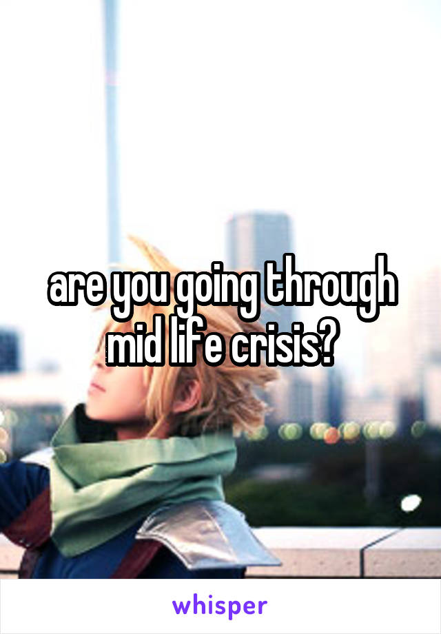 are you going through mid life crisis?