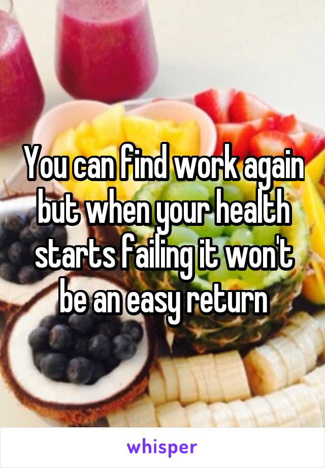 You can find work again but when your health starts failing it won't be an easy return