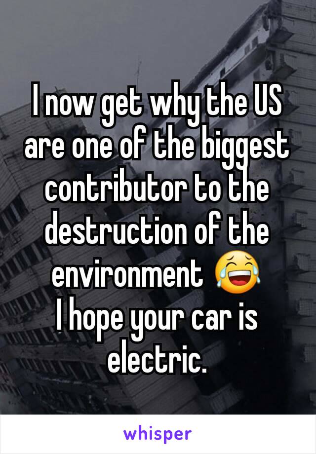 I now get why the US are one of the biggest contributor to the destruction of the environment 😂
I hope your car is electric.