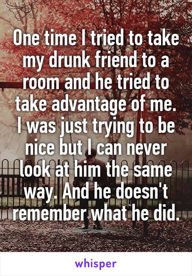 One time I tried to take my drunk friend to a room and he tried to take advantage of me. I was just trying to be nice but I can never look at him the same way. And he doesn't remember what he did. 