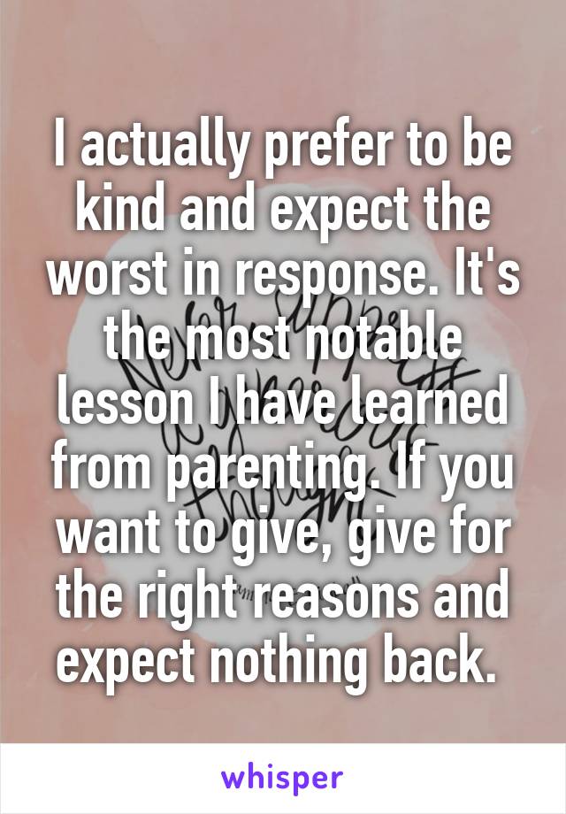 I actually prefer to be kind and expect the worst in response. It's the most notable lesson I have learned from parenting. If you want to give, give for the right reasons and expect nothing back. 