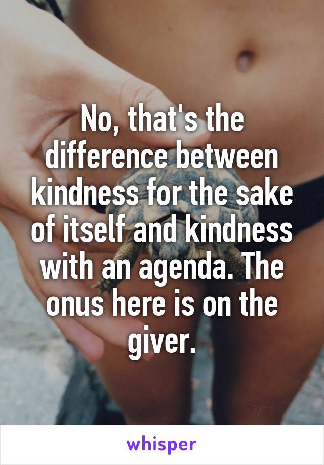 No, that's the difference between kindness for the sake of itself and kindness with an agenda. The onus here is on the giver.