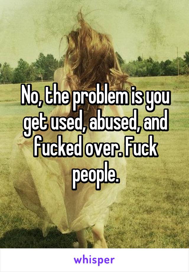 No, the problem is you get used, abused, and fucked over. Fuck people.