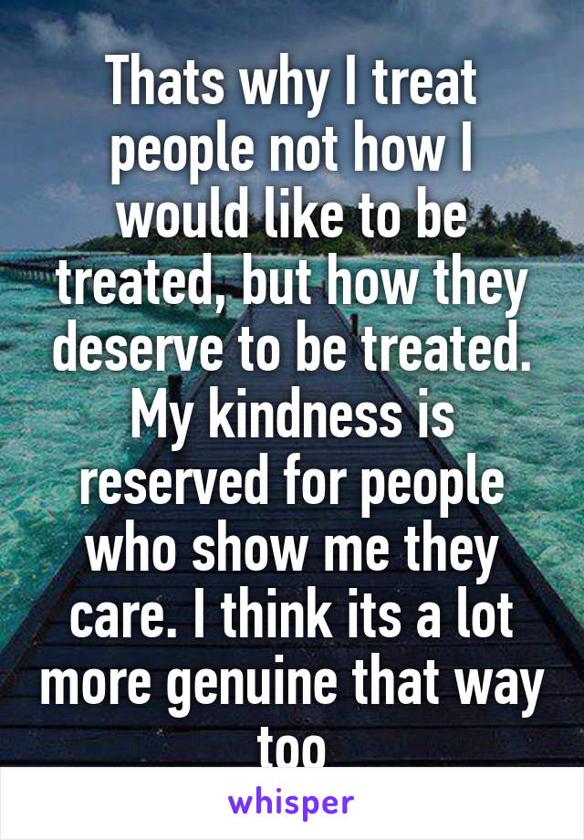 Thats why I treat people not how I would like to be treated, but how they deserve to be treated. My kindness is reserved for people who show me they care. I think its a lot more genuine that way too