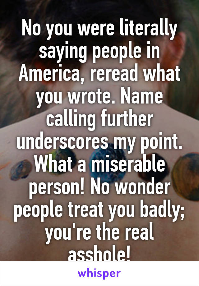 No you were literally saying people in America, reread what you wrote. Name calling further underscores my point. What a miserable person! No wonder people treat you badly; you're the real asshole!