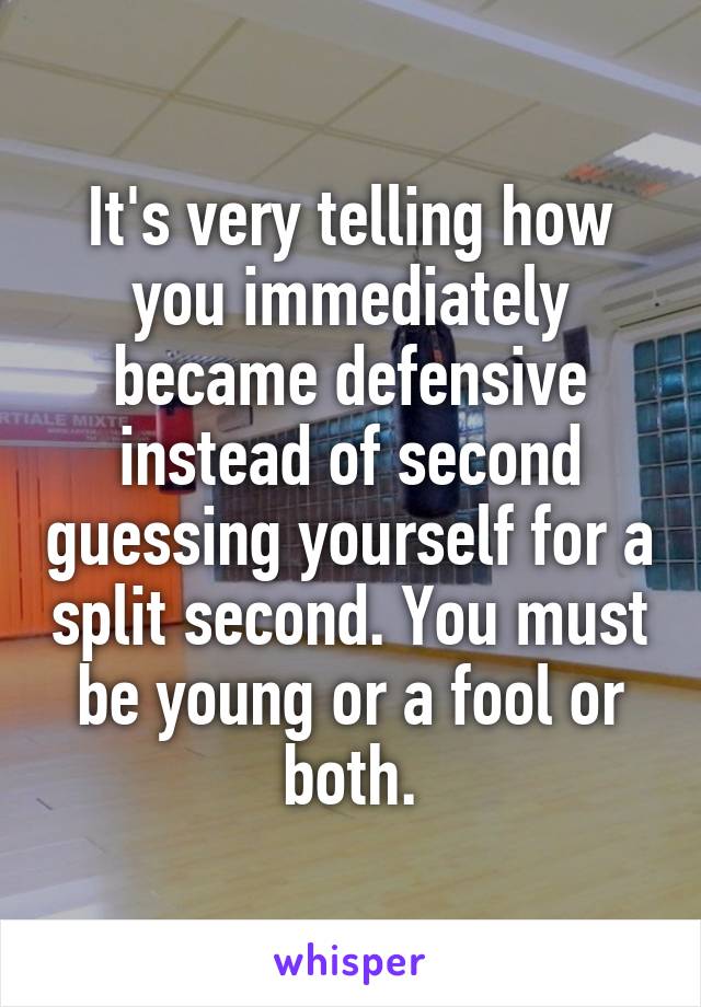 It's very telling how you immediately became defensive instead of second guessing yourself for a split second. You must be young or a fool or both.