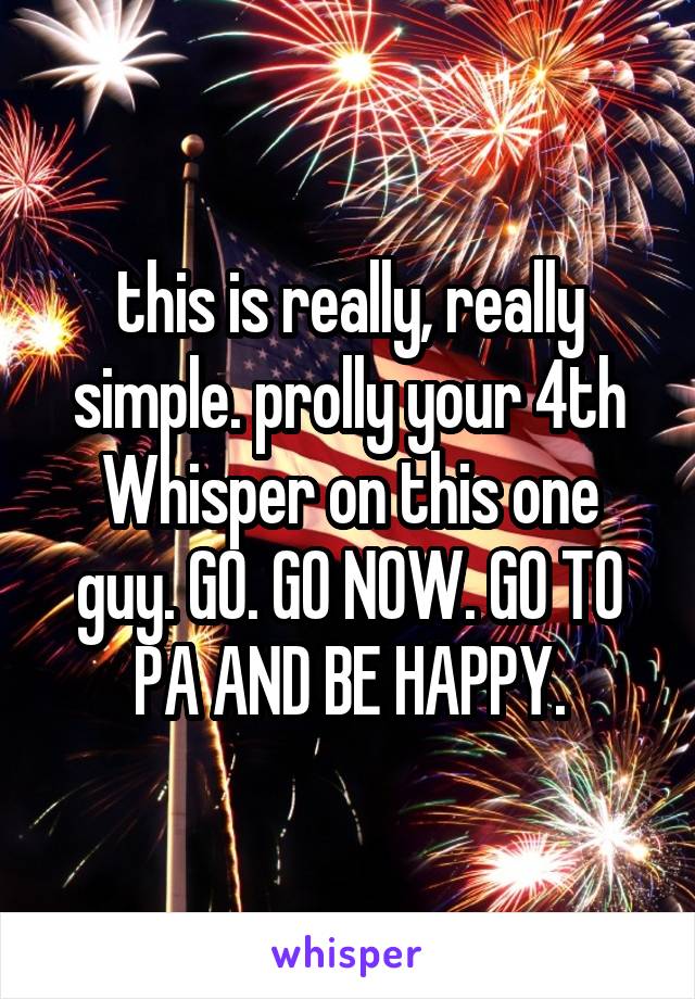 this is really, really simple. prolly your 4th Whisper on this one guy. GO. GO NOW. GO TO PA AND BE HAPPY.