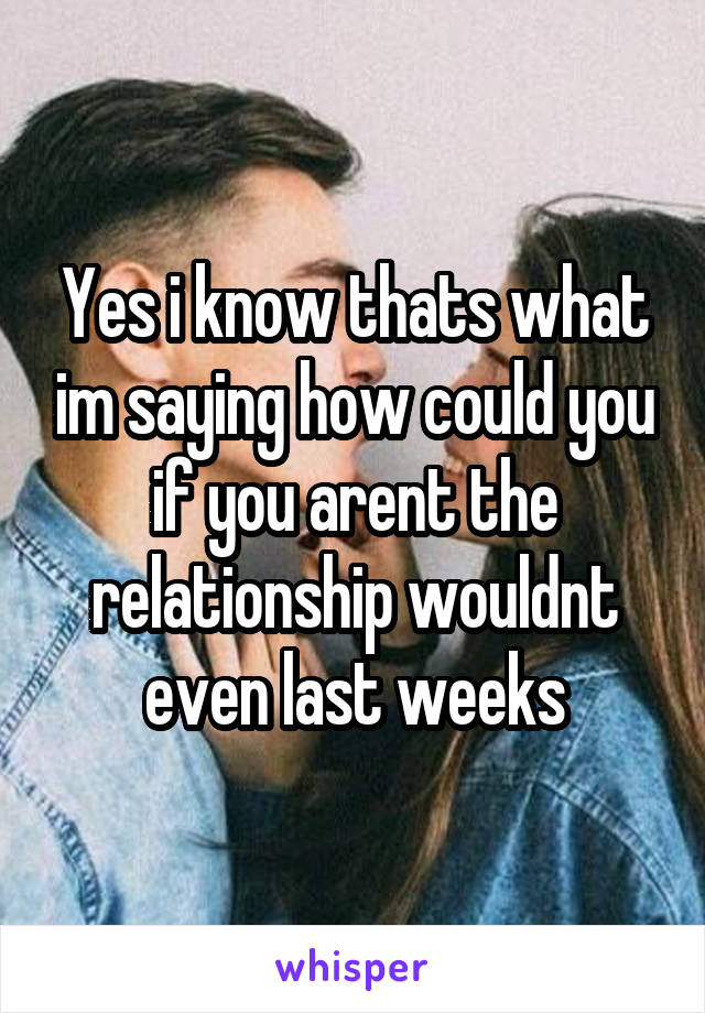 Yes i know thats what im saying how could you if you arent the relationship wouldnt even last weeks