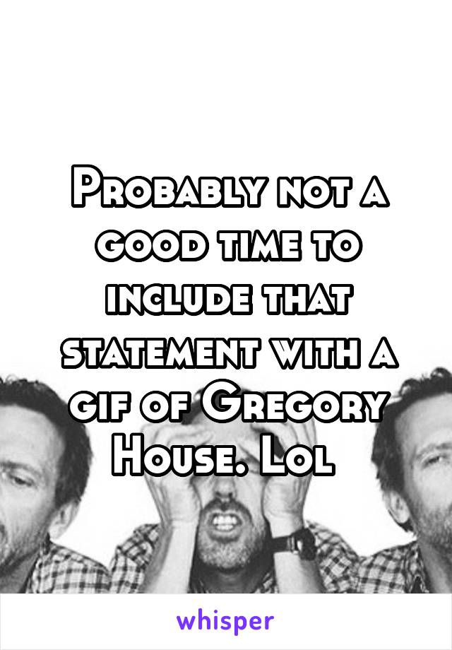 Probably not a good time to include that statement with a gif of Gregory House. Lol 