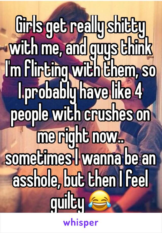 Girls get really shitty with me, and guys think I'm flirting with them, so I probably have like 4 people with crushes on me right now.. sometimes I wanna be an asshole, but then I feel guilty 😂