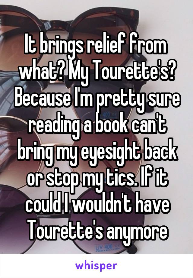 It brings relief from  what? My Tourette's? Because I'm pretty sure reading a book can't bring my eyesight back or stop my tics. If it could I wouldn't have Tourette's anymore